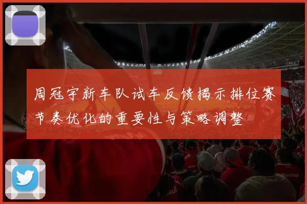 周冠宇新车队试车反馈揭示排位赛节奏优化的重要性与策略调整